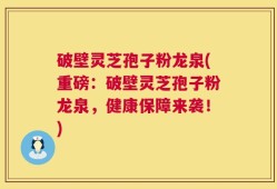 破壁灵芝孢子粉龙泉(重磅：破壁灵芝孢子粉龙泉，健康保障来袭！)