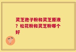 灵芝孢子粉和灵芝原液？松花粉和灵芝粉哪个好