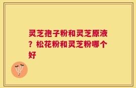 灵芝孢子粉和灵芝原液？松花粉和灵芝粉哪个好