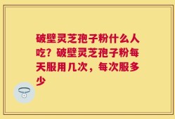 破壁灵芝孢子粉什么人吃？破壁灵芝孢子粉每天服用几次，每次服多少