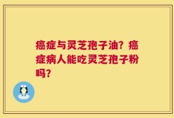 癌症与灵芝孢子油？癌症病人能吃灵芝孢子粉吗？