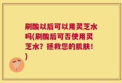 刷酸以后可以用灵芝水吗(刷酸后可否使用灵芝水？拯救您的肌肤！)