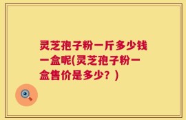 灵芝孢子粉一斤多少钱一盒呢(灵芝孢子粉一盒售价是多少？)