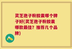 灵芝孢子粉胶囊哪个牌子好(灵芝孢子粉胶囊哪款最佳？推荐几个品牌)