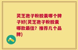 灵芝孢子粉胶囊哪个牌子好(灵芝孢子粉胶囊哪款最佳？推荐几个品牌)