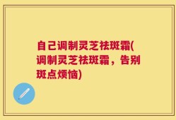 自己调制灵芝祛斑霜(调制灵芝祛斑霜，告别斑点烦恼)