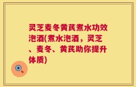 灵芝麦冬黄芪煮水功效泡酒(煮水泡酒，灵芝、麦冬、黄芪助你提升体质)