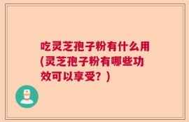 吃灵芝孢子粉有什么用(灵芝孢子粉有哪些功效可以享受？)