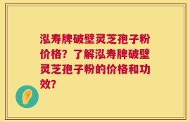 泓寿牌破壁灵芝孢子粉价格？了解泓寿牌破壁灵芝孢子粉的价格和功效？