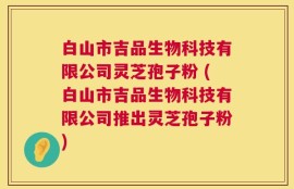 白山市吉品生物科技有限公司灵芝孢子粉 (白山市吉品生物科技有限公司推出灵芝孢子粉)