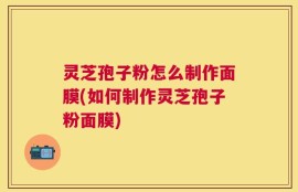 灵芝孢子粉怎么制作面膜(如何制作灵芝孢子粉面膜)