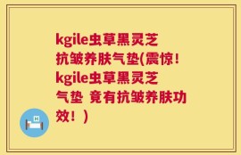 kgile虫草黑灵芝抗皱养肤气垫(震惊！kgile虫草黑灵芝气垫 竟有抗皱养肤功效！)