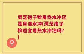 灵芝孢子粉用热水冲还是用温水冲(灵芝孢子粉适宜用热水冲泡吗？)