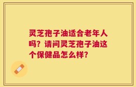 灵芝孢子油适合老年人吗？请问灵芝孢子油这个保健品怎么样？