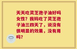 天天吃灵芝孢子油好吗女性？我妈吃了灵芝孢子油三四天了，说没有很明显的效果，没有用吗？