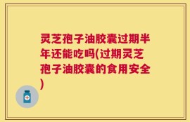 灵芝孢子油胶囊过期半年还能吃吗(过期灵芝孢子油胶囊的食用安全)