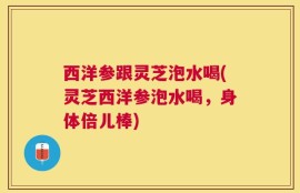 西洋参跟灵芝泡水喝(灵芝西洋参泡水喝，身体倍儿棒)