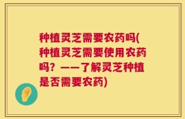 种植灵芝需要农药吗(种植灵芝需要使用农药吗？——了解灵芝种植是否需要农药)