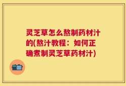 灵芝草怎么熬制药材汁的(熬汁教程：如何正确煮制灵芝草药材汁)