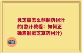 灵芝草怎么熬制药材汁的(熬汁教程：如何正确煮制灵芝草药材汁)