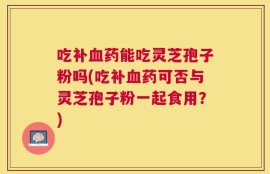 吃补血药能吃灵芝孢子粉吗(吃补血药可否与灵芝孢子粉一起食用？)