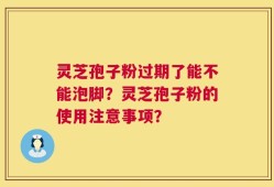 灵芝孢子粉过期了能不能泡脚？灵芝孢子粉的使用注意事项？