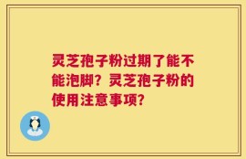 灵芝孢子粉过期了能不能泡脚？灵芝孢子粉的使用注意事项？