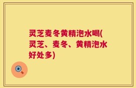 灵芝麦冬黄精泡水喝(灵芝、麦冬、黄精泡水好处多)