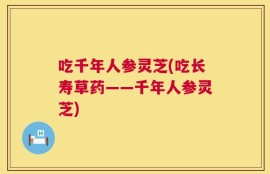 吃千年人参灵芝(吃长寿草药——千年人参灵芝)