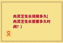 肉灵芝生长周期多久(肉灵芝生长需要多久时间？)