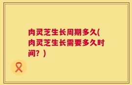 肉灵芝生长周期多久(肉灵芝生长需要多久时间？)