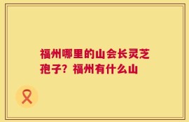 福州哪里的山会长灵芝孢子？福州有什么山