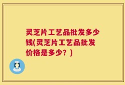 灵芝片工艺品批发多少钱(灵芝片工艺品批发价格是多少？)