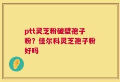 ptt灵芝粉破壁孢子粉？佳尔科灵芝孢子粉好吗