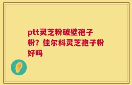 ptt灵芝粉破壁孢子粉？佳尔科灵芝孢子粉好吗