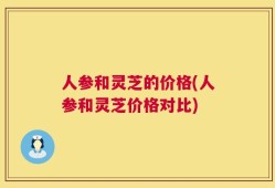 人参和灵芝的价格(人参和灵芝价格对比)