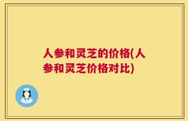 人参和灵芝的价格(人参和灵芝价格对比)