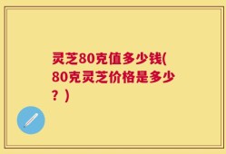 灵芝80克值多少钱(80克灵芝价格是多少？)