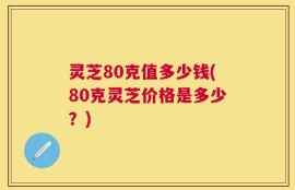灵芝80克值多少钱(80克灵芝价格是多少？)