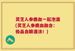 灵芝人参鹿血一起泡酒(灵芝人参鹿血融合：极品自酿酒法！)