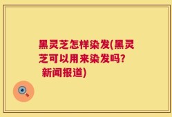 黑灵芝怎样染发(黑灵芝可以用来染发吗？  新闻报道)