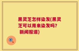 黑灵芝怎样染发(黑灵芝可以用来染发吗？  新闻报道)