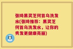 张琦黑灵芝何首乌洗发水(张琦推荐：黑灵芝何首乌洗发水，让你的秀发更健康亮丽)