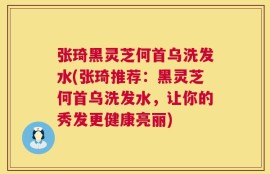 张琦黑灵芝何首乌洗发水(张琦推荐：黑灵芝何首乌洗发水，让你的秀发更健康亮丽)