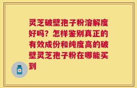 灵芝破壁孢子粉溶解度好吗？怎样鉴别真正的有效成份和纯度高的破壁灵芝孢子粉在哪能买到