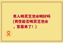 男人喝灵芝泡水喝好吗(男性能否喝灵芝泡水，答案来了！)