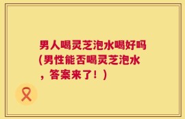 男人喝灵芝泡水喝好吗(男性能否喝灵芝泡水，答案来了！)