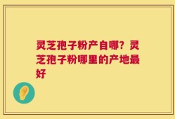 灵芝孢子粉产自哪？灵芝孢子粉哪里的产地最好