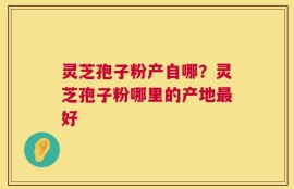 灵芝孢子粉产自哪？灵芝孢子粉哪里的产地最好