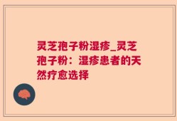 灵芝孢子粉湿疹_灵芝孢子粉：湿疹患者的天然疗愈选择